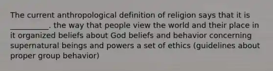 The current anthropological definition of religion says that it is __________. the way that people view the world and their place in it organized beliefs about God beliefs and behavior concerning supernatural beings and powers a set of ethics (guidelines about proper group behavior)