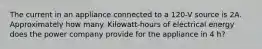 The current in an appliance connected to a 120-V source is 2A. Approximately how many. Kilowatt-hours of electrical energy does the power company provide for the appliance in 4 h?