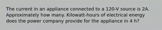 The current in an appliance connected to a 120-V source is 2A. Approximately how many. Kilowatt-hours of electrical energy does the power company provide for the appliance in 4 h?