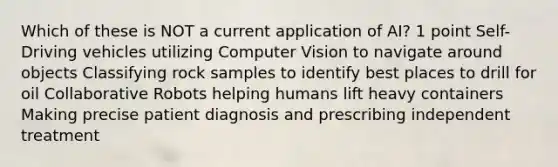 Which of these is NOT a current application of AI? 1 point Self-Driving vehicles utilizing Computer Vision to navigate around objects Classifying rock samples to identify best places to drill for oil Collaborative Robots helping humans lift heavy containers Making precise patient diagnosis and prescribing independent treatment