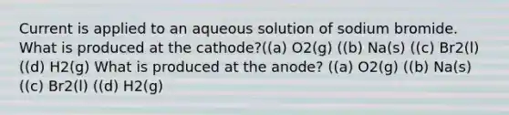 Current is applied to an aqueous solution of sodium bromide. What is produced at the cathode?((a) O2(g) ((b) Na(s) ((c) Br2(l) ((d) H2(g) What is produced at the anode? ((a) O2(g) ((b) Na(s) ((c) Br2(l) ((d) H2(g)