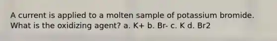 A current is applied to a molten sample of potassium bromide. What is the oxidizing agent? a. K+ b. Br- c. K d. Br2