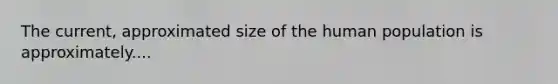 The current, approximated size of the human population is approximately....