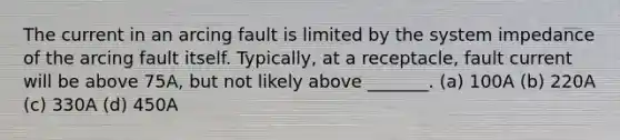 The current in an arcing fault is limited by the system impedance of the arcing fault itself. Typically, at a receptacle, fault current will be above 75A, but not likely above _______. (a) 100A (b) 220A (c) 330A (d) 450A