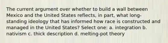 The current argument over whether to build a wall between Mexico and the United States reflects, in part, what long-standing ideology that has informed how race is constructed and managed in the United States? Select one: a. integration b. nativism c. thick description d. melting-pot theory