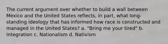 The current argument over whether to build a wall between Mexico and the United States reflects, in part, what long-standing ideology that has informed how race is constructed and managed in the United States? a. "Bring me your tired" b. Integration c. Nationalism d. Nativism