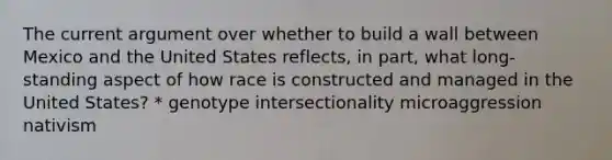 The current argument over whether to build a wall between Mexico and the United States reflects, in part, what long-standing aspect of how race is constructed and managed in the United States? * genotype intersectionality microaggression nativism