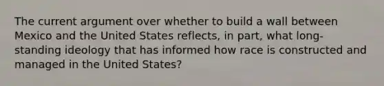 The current argument over whether to build a wall between Mexico and the United States reflects, in part, what long-standing ideology that has informed how race is constructed and managed in the United States?