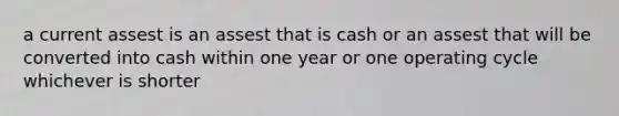 a current assest is an assest that is cash or an assest that will be converted into cash within one year or one operating cycle whichever is shorter