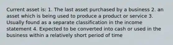 Current asset is: 1. The last asset purchased by a business 2. an asset which is being used to produce a product or service 3. Usually found as a separate classification in the <a href='https://www.questionai.com/knowledge/kCPMsnOwdm-income-statement' class='anchor-knowledge'>income statement</a> 4. Expected to be converted into cash or used in the business within a relatively short period of time