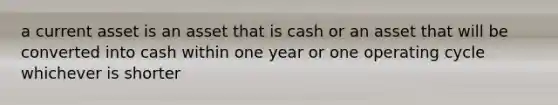 a current asset is an asset that is cash or an asset that will be converted into cash within one year or one operating cycle whichever is shorter