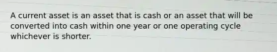 A current asset is an asset that is cash or an asset that will be converted into cash within one year or one operating cycle whichever is shorter.