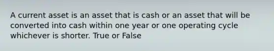 A current asset is an asset that is cash or an asset that will be converted into cash within one year or one operating cycle whichever is shorter. True or False