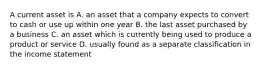 A current asset is A. an asset that a company expects to convert to cash or use up within one year B. the last asset purchased by a business C. an asset which is currently being used to produce a product or service D. usually found as a separate classification in the income statement