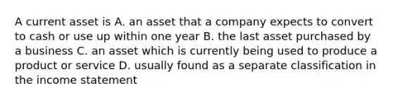 A current asset is A. an asset that a company expects to convert to cash or use up within one year B. the last asset purchased by a business C. an asset which is currently being used to produce a product or service D. usually found as a separate classification in the income statement