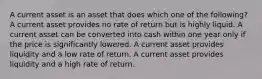 A current asset is an asset that does which one of the following? A current asset provides no rate of return but is highly liquid. A current asset can be converted into cash within one year only if the price is significantly lowered. A current asset provides liquidity and a low rate of return. A current asset provides liquidity and a high rate of return.