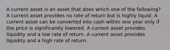 A current asset is an asset that does which one of the following? A current asset provides no rate of return but is highly liquid. A current asset can be converted into cash within one year only if the price is significantly lowered. A current asset provides liquidity and a low rate of return. A current asset provides liquidity and a high rate of return.