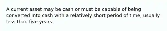 A current asset may be cash or must be capable of being converted into cash with a relatively short period of time, usually less than five years.