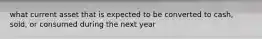 what current asset that is expected to be converted to cash, sold, or consumed during the next year