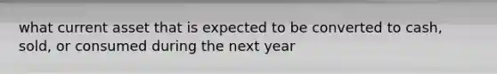 what current asset that is expected to be converted to cash, sold, or consumed during the next year