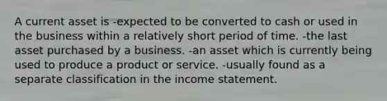 A current asset is -expected to be converted to cash or used in the business within a relatively short period of time. -the last asset purchased by a business. -an asset which is currently being used to produce a product or service. -usually found as a separate classification in the income statement.