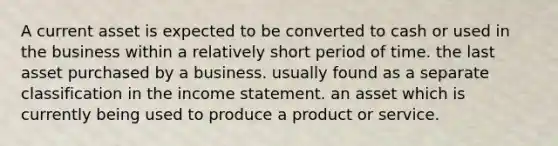 A current asset is expected to be converted to cash or used in the business within a relatively short period of time. the last asset purchased by a business. usually found as a separate classification in the <a href='https://www.questionai.com/knowledge/kCPMsnOwdm-income-statement' class='anchor-knowledge'>income statement</a>. an asset which is currently being used to produce a product or service.