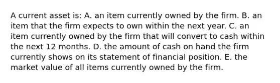 A current asset is: A. an item currently owned by the firm. B. an item that the firm expects to own within the next year. C. an item currently owned by the firm that will convert to cash within the next 12 months. D. the amount of cash on hand the firm currently shows on its statement of financial position. E. the market value of all items currently owned by the firm.