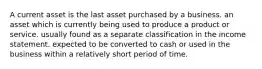 A current asset is the last asset purchased by a business. an asset which is currently being used to produce a product or service. usually found as a separate classification in the income statement. expected to be converted to cash or used in the business within a relatively short period of time.