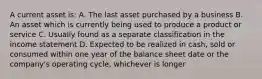 A current asset is: A. The last asset purchased by a business B. An asset which is currently being used to produce a product or service C. Usually found as a separate classification in the income statement D. Expected to be realized in cash, sold or consumed within one year of the balance sheet date or the company's operating cycle, whichever is longer