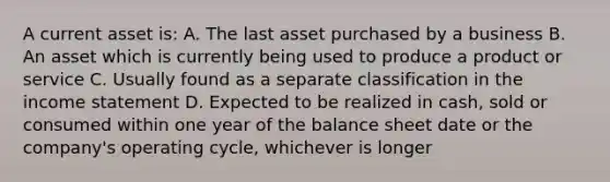 A current asset is: A. The last asset purchased by a business B. An asset which is currently being used to produce a product or service C. Usually found as a separate classification in the <a href='https://www.questionai.com/knowledge/kCPMsnOwdm-income-statement' class='anchor-knowledge'>income statement</a> D. Expected to be realized in cash, sold or consumed within one year of the balance sheet date or the company's operating cycle, whichever is longer