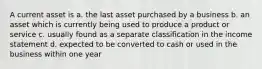 A current asset is a. the last asset purchased by a business b. an asset which is currently being used to produce a product or service c. usually found as a separate classification in the income statement d. expected to be converted to cash or used in the business within one year