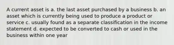 A current asset is a. the last asset purchased by a business b. an asset which is currently being used to produce a product or service c. usually found as a separate classification in the <a href='https://www.questionai.com/knowledge/kCPMsnOwdm-income-statement' class='anchor-knowledge'>income statement</a> d. expected to be converted to cash or used in the business within one year