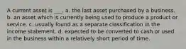 A current asset is ___. a. the last asset purchased by a business. b. an asset which is currently being used to produce a product or service. c. usually found as a separate classification in the income statement. d. expected to be converted to cash or used in the business within a relatively short period of time.