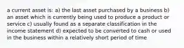 a current asset is: a) the last asset purchased by a business b) an asset which is currently being used to produce a product or service c) usually found as a separate classification in the income statement d) expected to be converted to cash or used in the business within a relatively short period of time