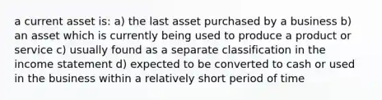 a current asset is: a) the last asset purchased by a business b) an asset which is currently being used to produce a product or service c) usually found as a separate classification in the income statement d) expected to be converted to cash or used in the business within a relatively short period of time