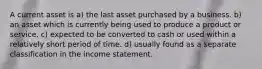 A current asset is a) the last asset purchased by a business. b) an asset which is currently being used to produce a product or service. c) expected to be converted to cash or used within a relatively short period of time. d) usually found as a separate classification in the income statement.