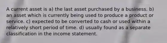 A current asset is a) the last asset purchased by a business. b) an asset which is currently being used to produce a product or service. c) expected to be converted to cash or used within a relatively short period of time. d) usually found as a separate classification in the income statement.