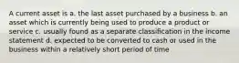 A current asset is a. the last asset purchased by a business b. an asset which is currently being used to produce a product or service c. usually found as a separate classification in the income statement d. expected to be converted to cash or used in the business within a relatively short period of time