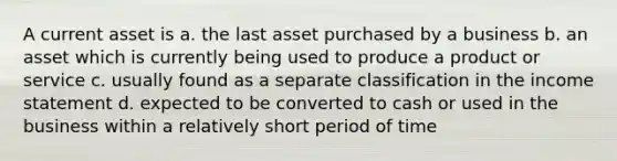 A current asset is a. the last asset purchased by a business b. an asset which is currently being used to produce a product or service c. usually found as a separate classification in the income statement d. expected to be converted to cash or used in the business within a relatively short period of time