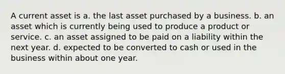 A current asset is a. the last asset purchased by a business. b. an asset which is currently being used to produce a product or service. c. an asset assigned to be paid on a liability within the next year. d. expected to be converted to cash or used in the business within about one year.