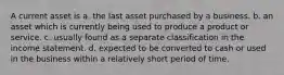 A current asset is a. the last asset purchased by a business. b. an asset which is currently being used to produce a product or service. c. usually found as a separate classification in the income statement. d. expected to be converted to cash or used in the business within a relatively short period of time.