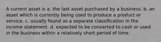 A current asset is a. the last asset purchased by a business. b. an asset which is currently being used to produce a product or service. c. usually found as a separate classification in the income statement. d. expected to be converted to cash or used in the business within a relatively short period of time.