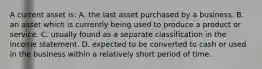 A current asset is: A. the last asset purchased by a business. B. an asset which is currently being used to produce a product or service. C. usually found as a separate classification in the income statement. D. expected to be converted to cash or used in the business within a relatively short period of time.