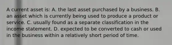 A current asset is: A. the last asset purchased by a business. B. an asset which is currently being used to produce a product or service. C. usually found as a separate classification in the income statement. D. expected to be converted to cash or used in the business within a relatively short period of time.