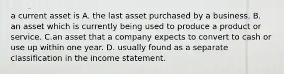 a current asset is A. the last asset purchased by a business. B. an asset which is currently being used to produce a product or service. C.an asset that a company expects to convert to cash or use up within one year. D. usually found as a separate classification in the income statement.