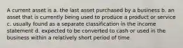 A current asset is a. the last asset purchased by a business b. an asset that is currently being used to produce a product or service c. usually found as a separate classification in the income statement d. expected to be converted to cash or used in the business within a relatively short period of time