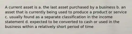 A current asset is a. the last asset purchased by a business b. an asset that is currently being used to produce a product or service c. usually found as a separate classification in the <a href='https://www.questionai.com/knowledge/kCPMsnOwdm-income-statement' class='anchor-knowledge'>income statement</a> d. expected to be converted to cash or used in the business within a relatively short period of time