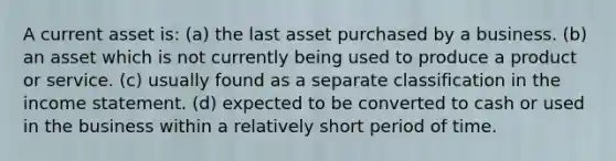 A current asset is: (a) the last asset purchased by a business. (b) an asset which is not currently being used to produce a product or service. (c) usually found as a separate classification in the <a href='https://www.questionai.com/knowledge/kCPMsnOwdm-income-statement' class='anchor-knowledge'>income statement</a>. (d) expected to be converted to cash or used in the business within a relatively short period of time.