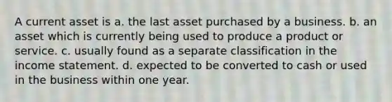 A current asset is a. the last asset purchased by a business. b. an asset which is currently being used to produce a product or service. c. usually found as a separate classification in the income statement. d. expected to be converted to cash or used in the business within one year.