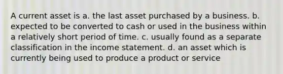 A current asset is a. the last asset purchased by a business. b. expected to be converted to cash or used in the business within a relatively short period of time. c. usually found as a separate classification in the income statement. d. an asset which is currently being used to produce a product or service